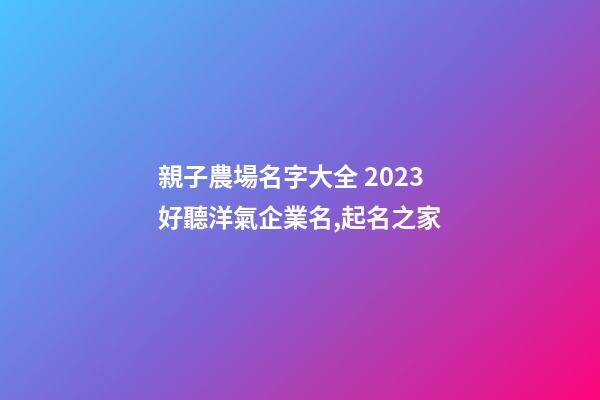 親子農場名字大全 2023好聽洋氣企業名,起名之家-第1張-公司起名-玄機派